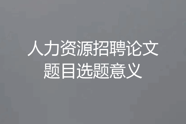 人力资源招聘论文题目选题意义