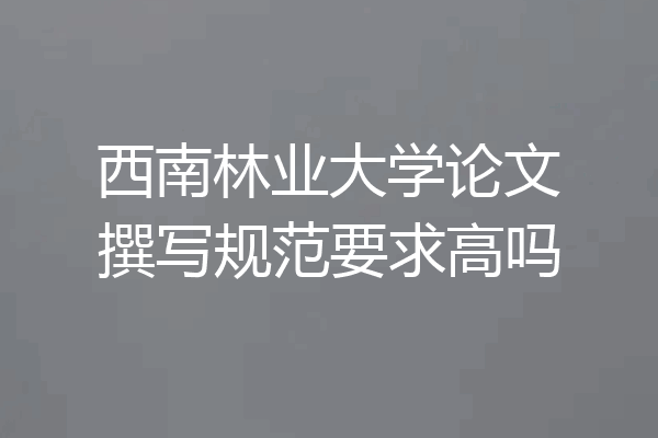 西南林业大学论文撰写规范要求高吗