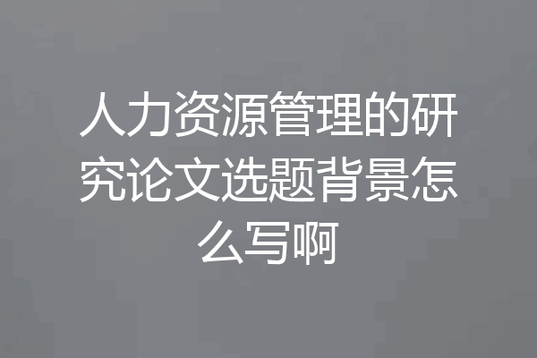 人力资源管理的研究论文选题背景怎么写啊