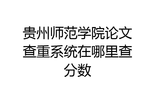 贵州师范学院论文查重系统在哪里查分数