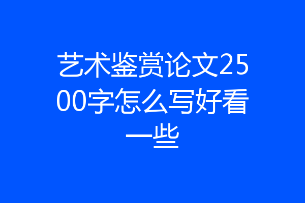 艺术鉴赏论文2500字怎么写好看一些