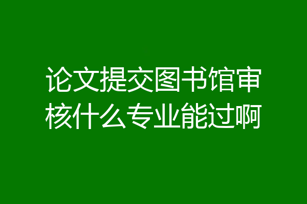 论文提交图书馆审核什么专业能过啊