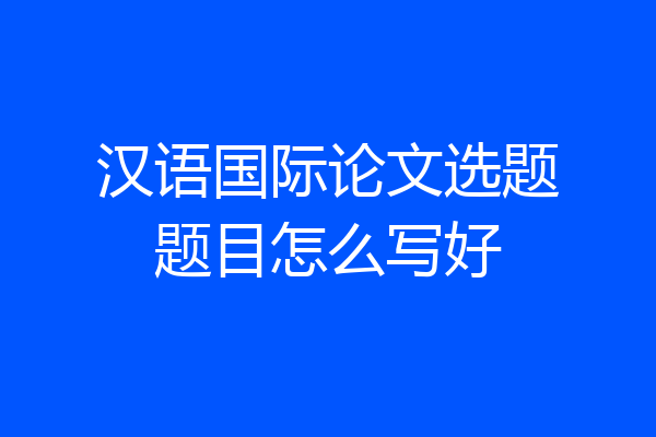 汉语国际论文选题题目怎么写好