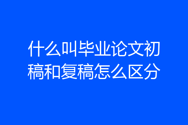 什么叫毕业论文初稿和复稿怎么区分