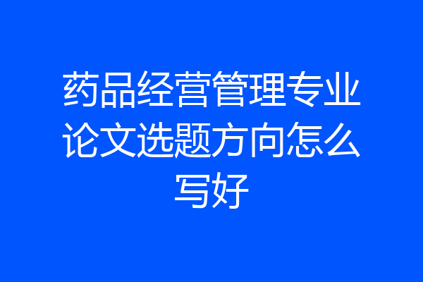 药品经营管理专业论文选题方向怎么写好
