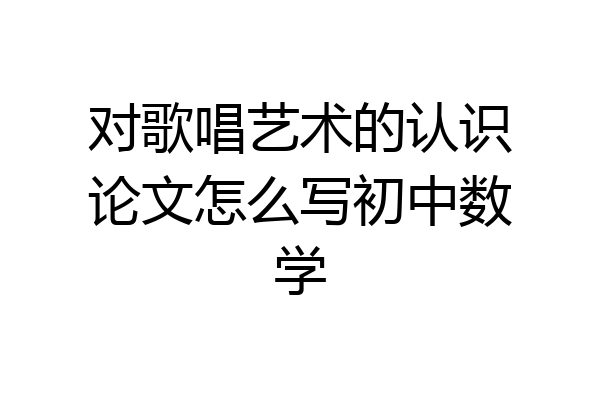 对歌唱艺术的认识论文怎么写初中数学