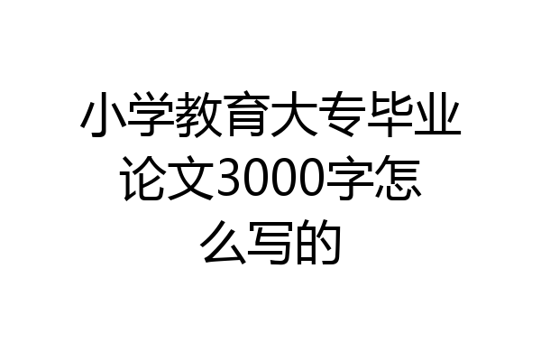 小学教育大专毕业论文3000字怎么写的