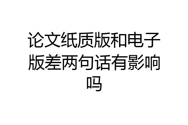 论文纸质版和电子版差两句话有影响吗
