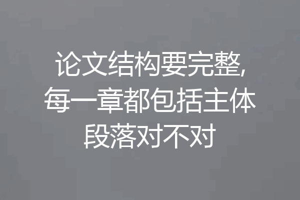 论文结构要完整,每一章都包括主体段落对不对
