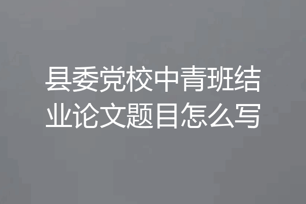 县委党校中青班结业论文题目怎么写