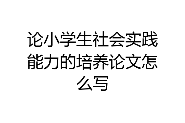 论小学生社会实践能力的培养论文怎么写