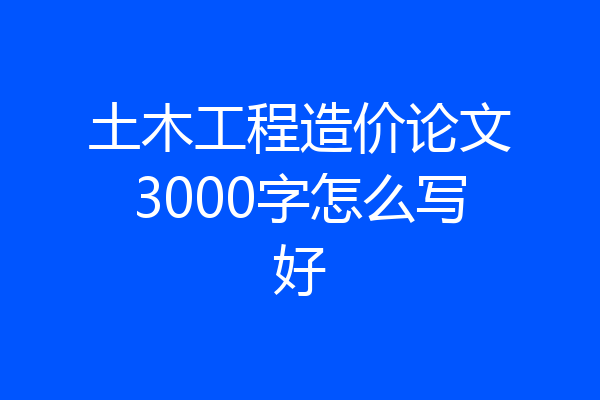 土木工程造价论文3000字怎么写好