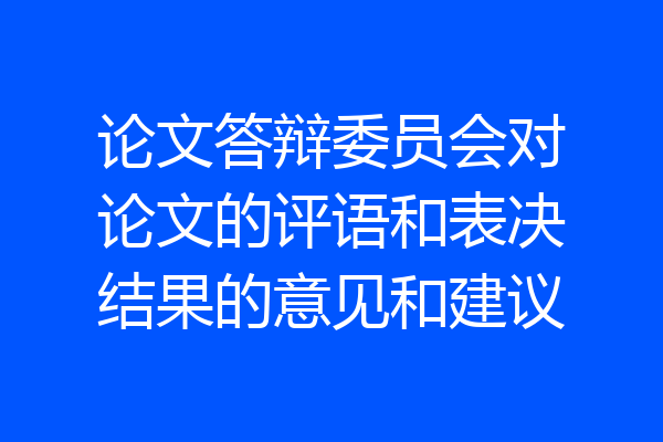 论文答辩委员会对论文的评语和表决结果的意见和建议