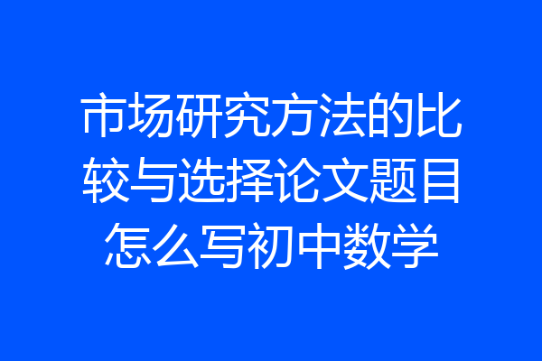 市场研究方法的比较与选择论文题目怎么写初中数学