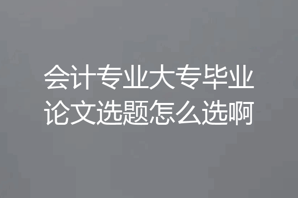 会计专业大专毕业论文选题怎么选啊