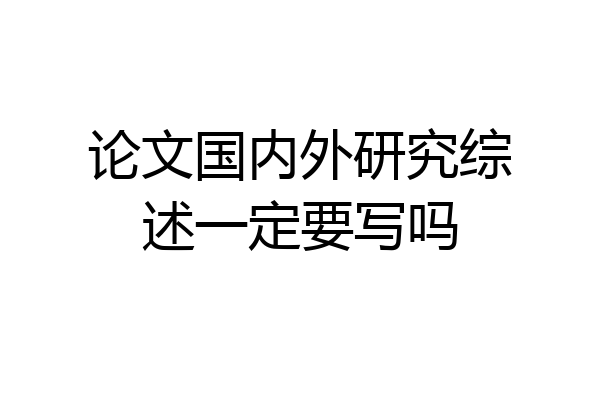 论文国内外研究综述一定要写吗