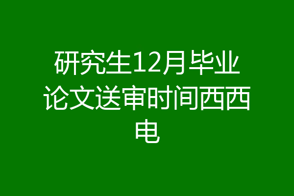 研究生12月毕业论文送审时间西西电