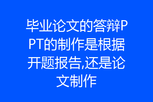 毕业论文的答辩PPT的制作是根据开题报告,还是论文制作