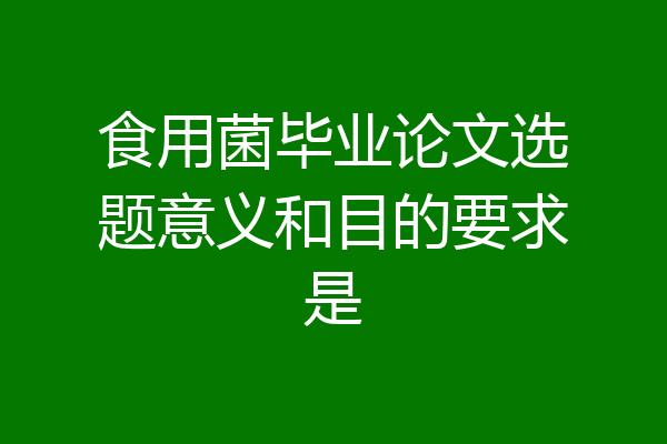 食用菌毕业论文选题意义和目的要求是