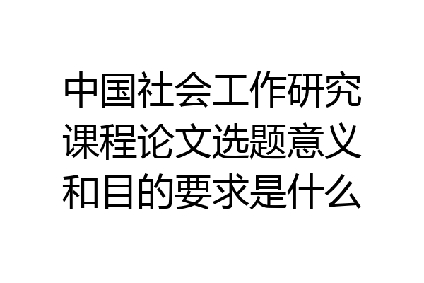 中国社会工作研究课程论文选题意义和目的要求是什么