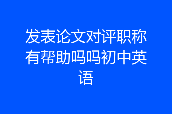 发表论文对评职称有帮助吗吗初中英语