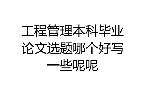 工程管理本科毕业论文选题哪个好写一些呢呢
