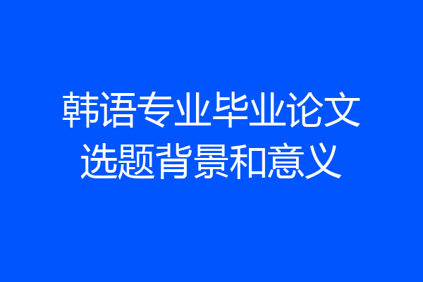 韩语专业毕业论文选题背景和意义