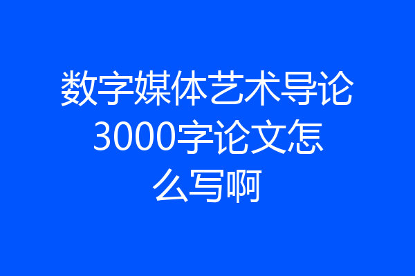 数字媒体艺术导论3000字论文怎么写啊
