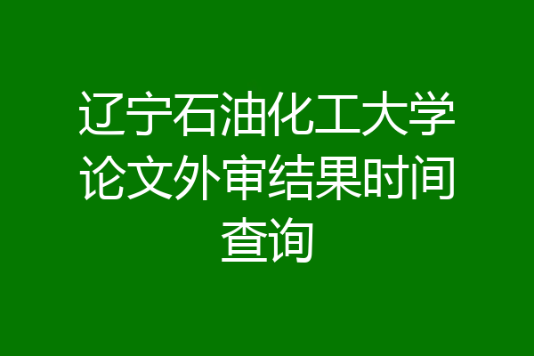 辽宁石油化工大学论文外审结果时间查询