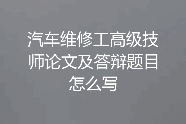 汽车维修工高级技师论文及答辩题目怎么写