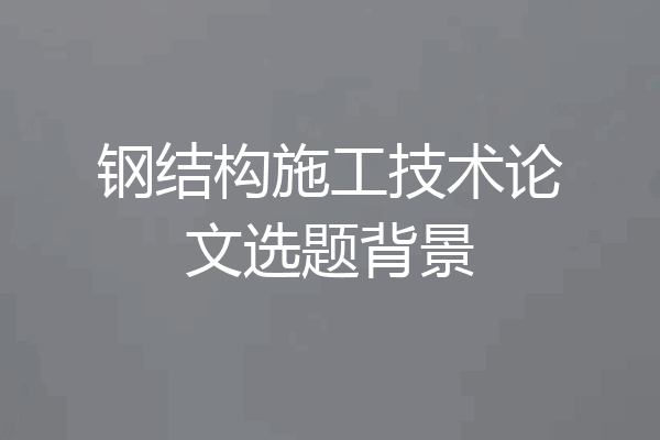 钢结构施工技术论文选题背景