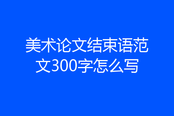 美术论文结束语范文300字怎么写