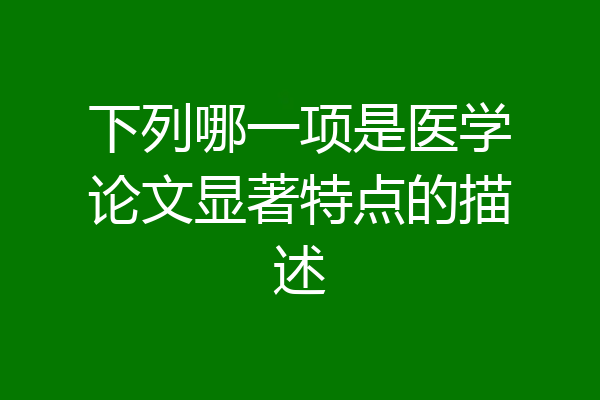 下列哪一项是医学论文显著特点的描述