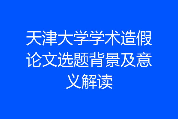 天津大学学术造假论文选题背景及意义解读