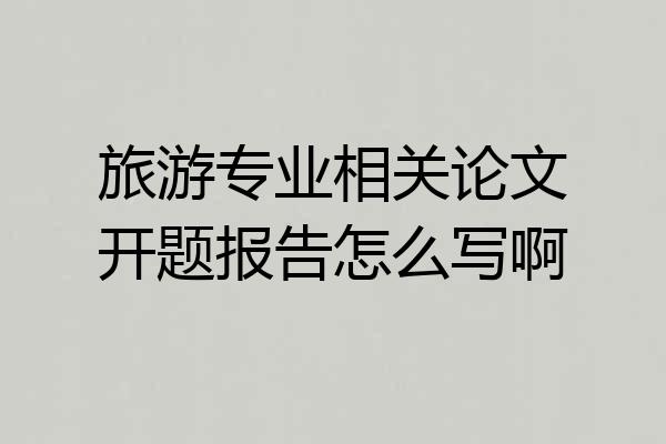 旅游专业相关论文开题报告怎么写啊