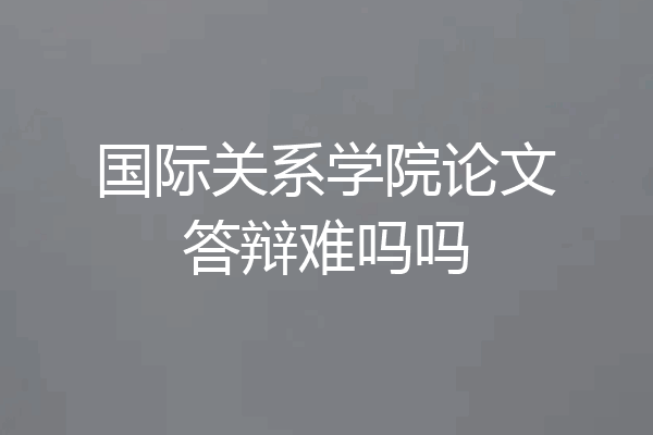 国际关系学院论文答辩难吗吗