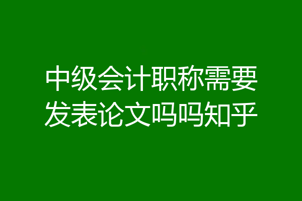 中级会计职称需要发表论文吗吗知乎