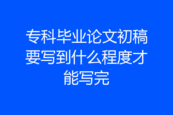 专科毕业论文初稿要写到什么程度才能写完