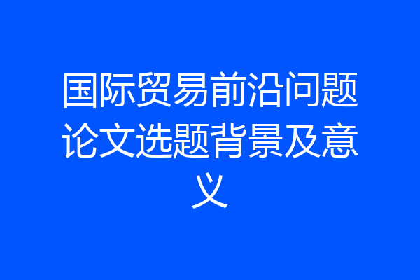 国际贸易前沿问题论文选题背景及意义