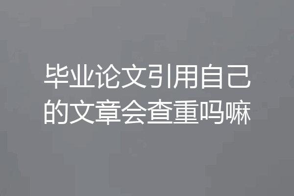 毕业论文引用自己的文章会查重吗嘛