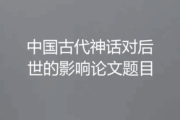中国古代神话对后世的影响论文题目