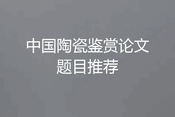 中国陶瓷鉴赏论文题目推荐