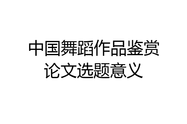 中国舞蹈作品鉴赏论文选题意义