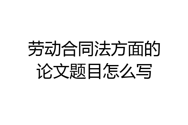 劳动合同法方面的论文题目怎么写