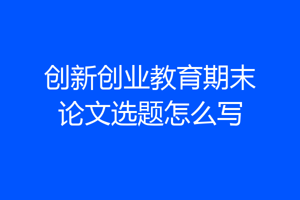 创新创业教育期末论文选题怎么写