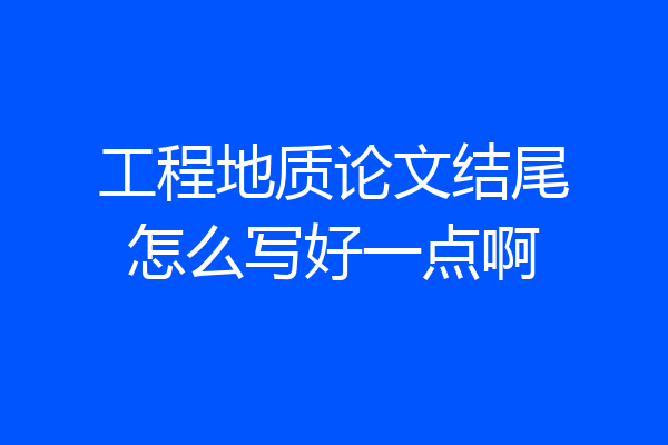 工程地质论文结尾怎么写好一点啊