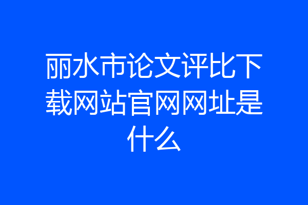 丽水市论文评比下载网站官网网址是什么