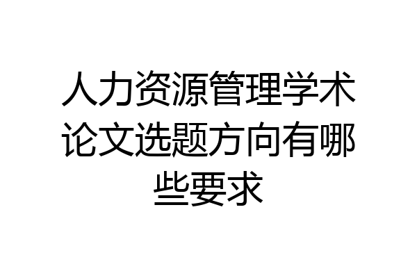 人力资源管理学术论文选题方向有哪些要求