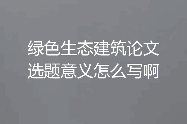 绿色生态建筑论文选题意义怎么写啊