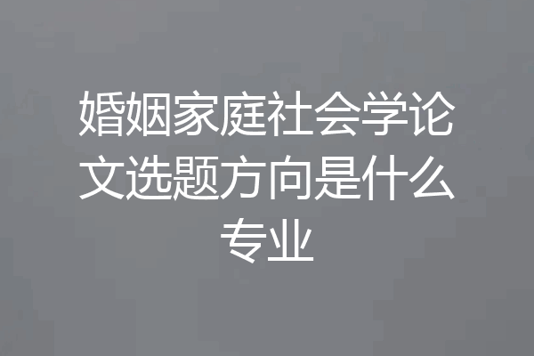 婚姻家庭社会学论文选题方向是什么专业